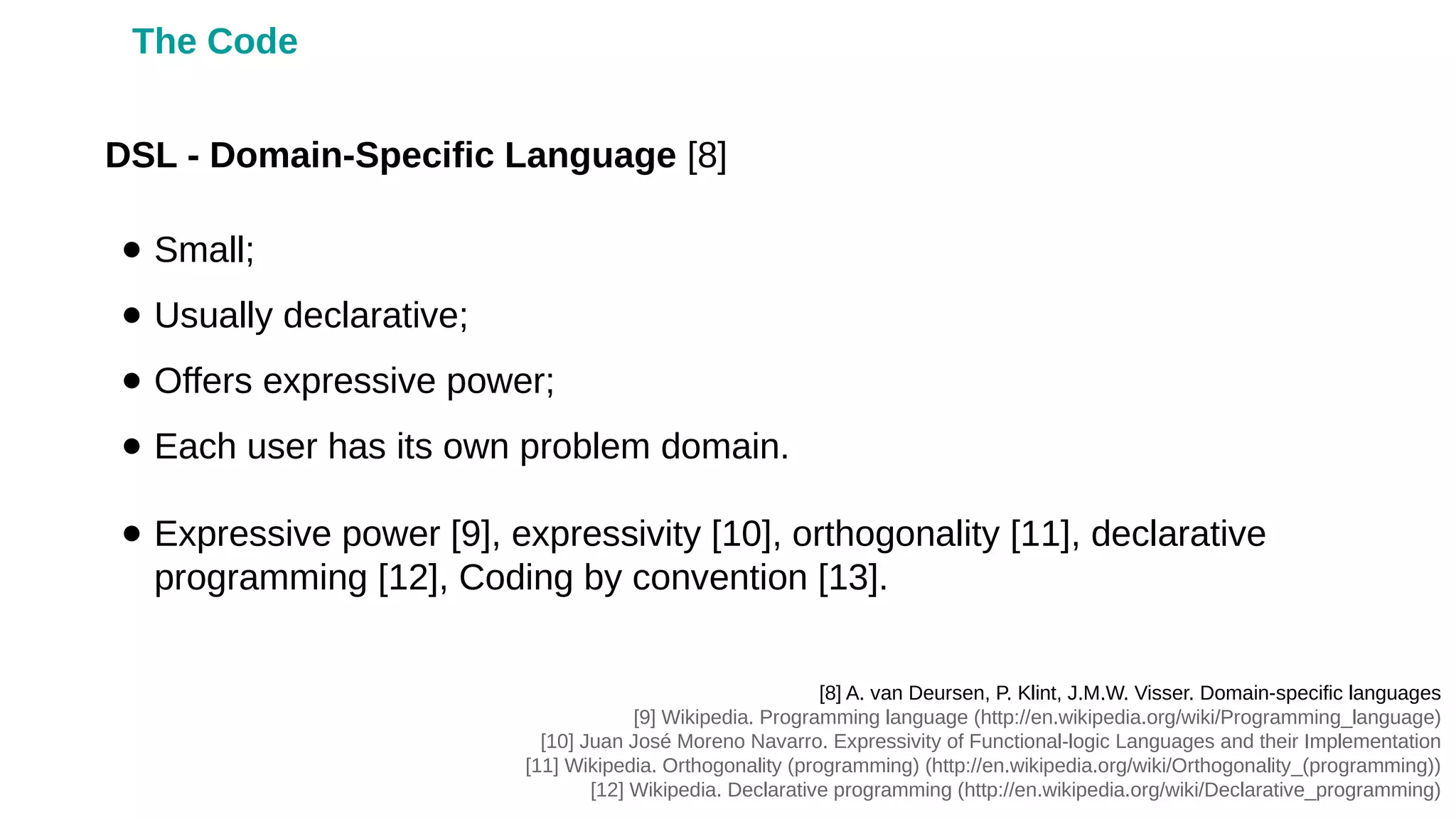 ● Small;
● Usually declarative;
● Offers expressive power;
● Each user has its own problem domain.
● Expressive power [9], expressivity [10], orthogonality [11], declarative
programming [12], Coding by convention [13].
DSL - Domain-Specific Language [8]
[8] A. van Deursen, P. Klint, J.M.W. Visser. Domain-specific languages
[9] Wikipedia. Programming language (http://en.wikipedia.org/wiki/Programming_language)
[10] Juan José Moreno Navarro. Expressivity of Functional-logic Languages and their Implementation
[11] Wikipedia. Orthogonality (programming) (http://en.wikipedia.org/wiki/Orthogonality_(programming))
[12] Wikipedia. Declarative programming (http://en.wikipedia.org/wiki/Declarative_programming)
The Code
 
