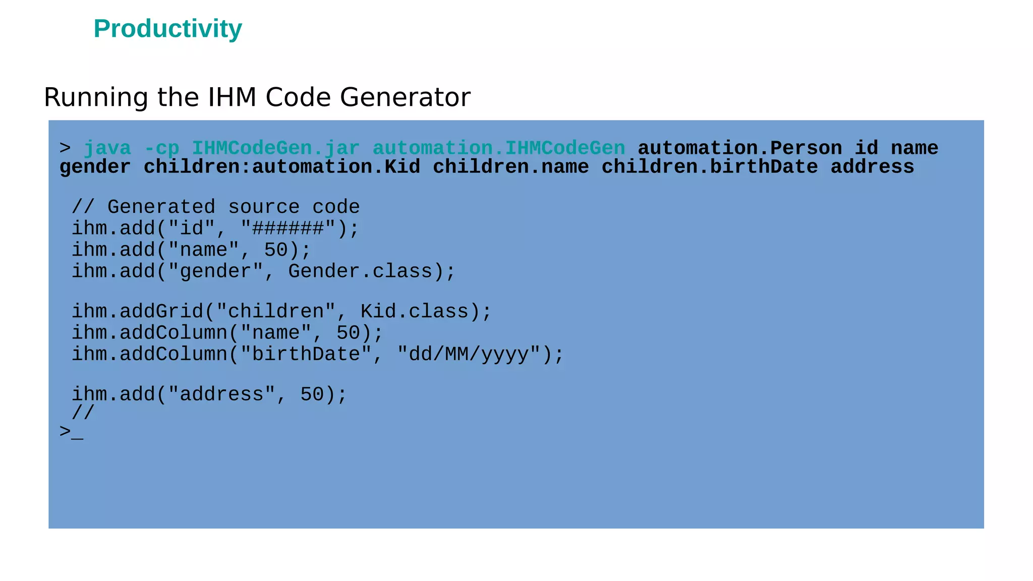 Running the IHM Code Generator
> java -cp IHMCodeGen.jar automation.IHMCodeGen automation.Person id name
gender children:automation.Kid children.name children.birthDate address
// Generated source code
ihm.add("id", "######");
ihm.add("name", 50);
ihm.add("gender", Gender.class);
ihm.addGrid("children", Kid.class);
ihm.addColumn("name", 50);
ihm.addColumn("birthDate", "dd/MM/yyyy");
ihm.add("address", 50);
//
>_
Productivity
 