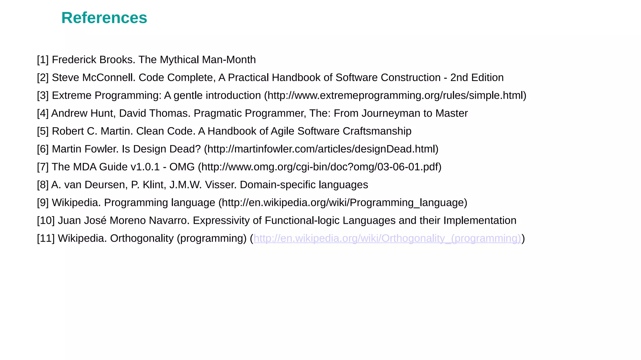 [1] Frederick Brooks. The Mythical Man-Month
[2] Steve McConnell. Code Complete, A Practical Handbook of Software Construction - 2nd Edition
[3] Extreme Programming: A gentle introduction (http://www.extremeprogramming.org/rules/simple.html)
[4] Andrew Hunt, David Thomas. Pragmatic Programmer, The: From Journeyman to Master
[5] Robert C. Martin. Clean Code. A Handbook of Agile Software Craftsmanship
[6] Martin Fowler. Is Design Dead? (http://martinfowler.com/articles/designDead.html)
[7] The MDA Guide v1.0.1 - OMG (http://www.omg.org/cgi-bin/doc?omg/03-06-01.pdf)
[8] A. van Deursen, P. Klint, J.M.W. Visser. Domain-specific languages
[9] Wikipedia. Programming language (http://en.wikipedia.org/wiki/Programming_language)
[10] Juan José Moreno Navarro. Expressivity of Functional-logic Languages and their Implementation
[11] Wikipedia. Orthogonality (programming) (http://en.wikipedia.org/wiki/Orthogonality_(programming))
References
 