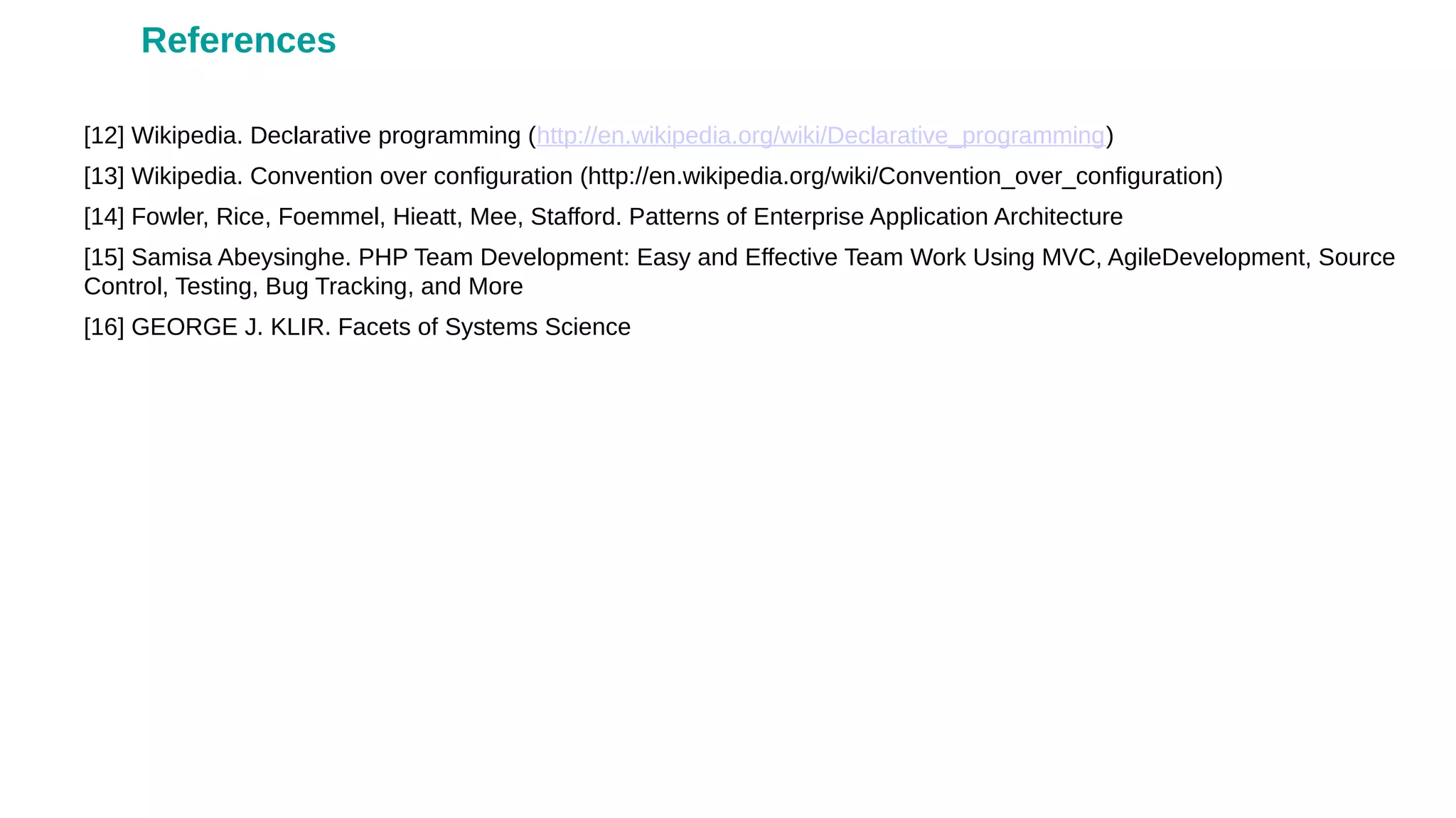 [12] Wikipedia. Declarative programming (http://en.wikipedia.org/wiki/Declarative_programming)
[13] Wikipedia. Convention over configuration (http://en.wikipedia.org/wiki/Convention_over_configuration)
[14] Fowler, Rice, Foemmel, Hieatt, Mee, Stafford. Patterns of Enterprise Application Architecture
[15] Samisa Abeysinghe. PHP Team Development: Easy and Effective Team Work Using MVC, AgileDevelopment, Source
Control, Testing, Bug Tracking, and More
[16] GEORGE J. KLIR. Facets of Systems Science
References
 