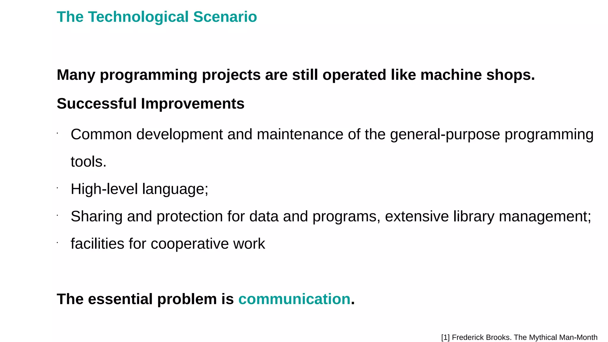 Many programming projects are still operated like machine shops.
[1] Frederick Brooks. The Mythical Man-Month
•
Common development and maintenance of the general-purpose programming
tools.
•
High-level language;
•
Sharing and protection for data and programs, extensive library management;
•
facilities for cooperative work
The essential problem is communication.
Successful Improvements
The Technological Scenario
 