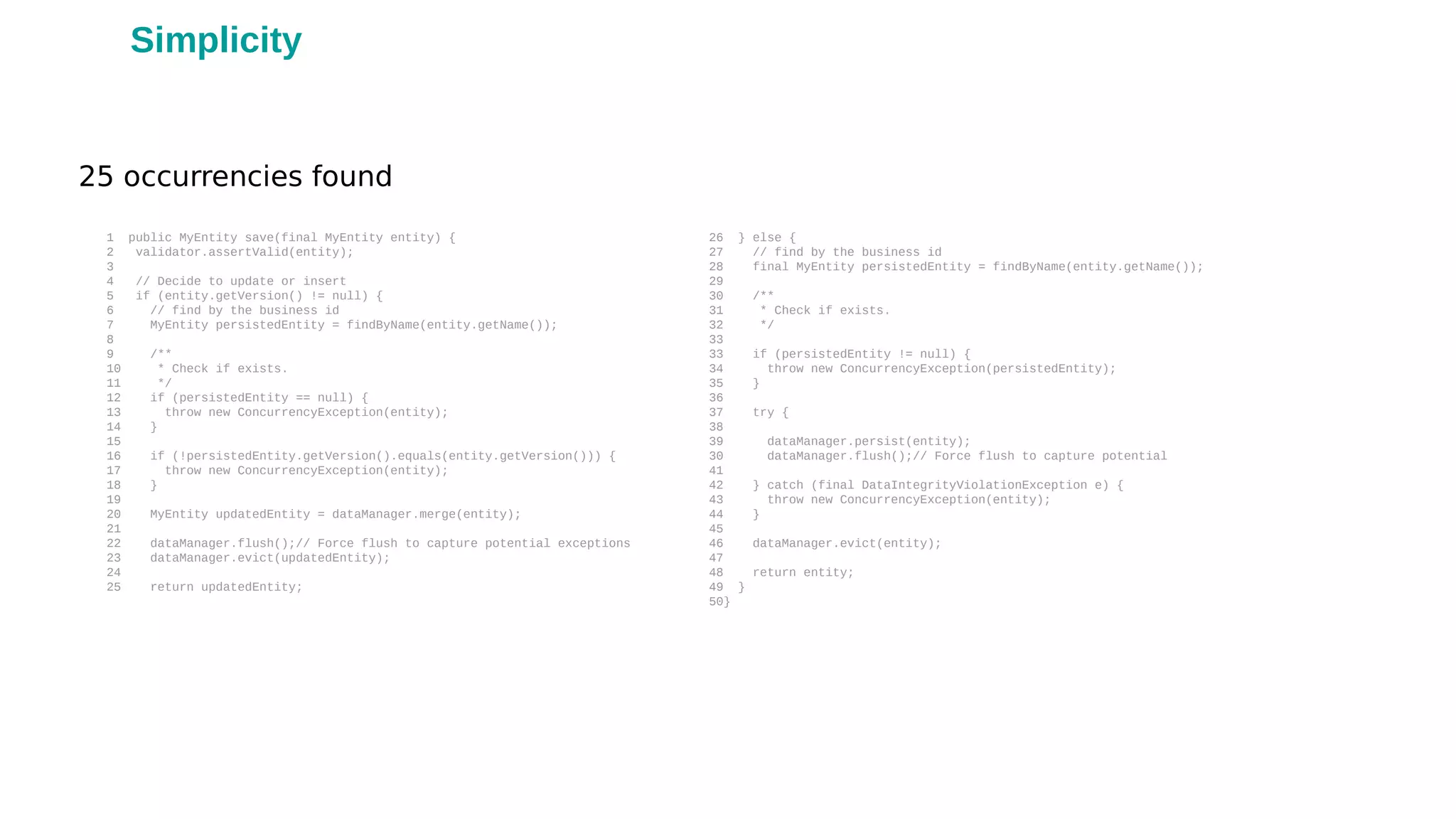 1 public MyEntity save(final MyEntity entity) {
2 validator.assertValid(entity);
3
4 // Decide to update or insert
5 if (entity.getVersion() != null) {
6 // find by the business id
7 MyEntity persistedEntity = findByName(entity.getName());
8
9 /**
10 * Check if exists.
11 */
12 if (persistedEntity == null) {
13 throw new ConcurrencyException(entity);
14 }
15
16 if (!persistedEntity.getVersion().equals(entity.getVersion())) {
17 throw new ConcurrencyException(entity);
18 }
19
20 MyEntity updatedEntity = dataManager.merge(entity);
21
22 dataManager.flush();// Force flush to capture potential exceptions
23 dataManager.evict(updatedEntity);
24
25 return updatedEntity;
26 } else {
27 // find by the business id
28 final MyEntity persistedEntity = findByName(entity.getName());
29
30 /**
31 * Check if exists.
32 */
33
33 if (persistedEntity != null) {
34 throw new ConcurrencyException(persistedEntity);
35 }
36
37 try {
38
39 dataManager.persist(entity);
30 dataManager.flush();// Force flush to capture potential
41
42 } catch (final DataIntegrityViolationException e) {
43 throw new ConcurrencyException(entity);
44 }
45
46 dataManager.evict(entity);
47
48 return entity;
49 }
50}
25 occurrencies found
Simplicity
 