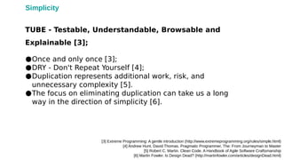 ●Once and only once [3];
●DRY - Don't Repeat Yourself [4];
●Duplication represents additional work, risk, and
unnecessary complexity [5].
●The focus on eliminating duplication can take us a long
way in the direction of simplicity [6].
[3] Extreme Programming: A gentle introduction (http://www.extremeprogramming.org/rules/simple.html)
[4] Andrew Hunt, David Thomas. Pragmatic Programmer, The: From Journeyman to Master
[5] Robert C. Martin. Clean Code. A Handbook of Agile Software Craftsmanship
[6] Martin Fowler. Is Design Dead? (http://martinfowler.com/articles/designDead.html)
TUBE - Testable, Understandable, Browsable and
Explainable [3];
Simplicity
 