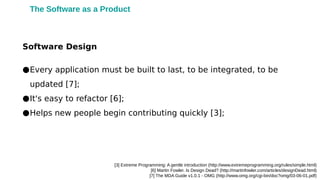 [3] Extreme Programming: A gentle introduction (http://www.extremeprogramming.org/rules/simple.html)
[6] Martin Fowler. Is Design Dead? (http://martinfowler.com/articles/designDead.html)
[7] The MDA Guide v1.0.1 - OMG (http://www.omg.org/cgi-bin/doc?omg/03-06-01.pdf)
●Every application must be built to last, to be integrated, to be
updated [7];
●It's easy to refactor [6];
●Helps new people begin contributing quickly [3];
Software Design
The Software as a Product
 