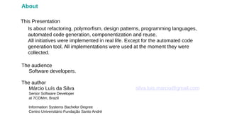 Márcio Luís da Silva
Senior Software Developer
at 7COMm, Brazil
Information Systems Bachelor Degree
Centro Universitário Fundação Santo André
The author
This Presentation
silva.luis.marcio@gmail.com
About
Software developers.
The audience
Is about refactoring, polymorfism, design patterns, programming languages,
automated code generation, componentization and reuse.
All initiatives were implemented in real life. Except for the automated code
generation tool, All implementations were used at the moment they were
collected.
 