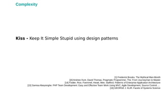 Kiss - Keep It Simple Stupid using design patterns
[1] Frederick Brooks. The Mythical Man-Month
[[4] Andrew Hunt, David Thomas. Pragmatic Programmer, The: From Journeyman to Master
[14] Fowler, Rice, Foemmel, Hieatt, Mee, Stafford. Patterns of Enterprise Application Architecture
[15] Samisa Abeysinghe. PHP Team Development: Easy and Effective Team Work Using MVC, Agile Development, Source Control, ...
[16] GEORGE J. KLIR. Facets of Systems Science
Complexity
 