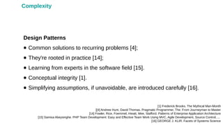 Design Patterns
● Common solutions to recurring problems [4];
● They're rooted in practice [14];
● Learning from experts in the software field [15].
● Conceptual integrity [1].
● Simplifying assumptions, if unavoidable, are introduced carefully [16].
[1] Frederick Brooks. The Mythical Man-Month
[[4] Andrew Hunt, David Thomas. Pragmatic Programmer, The: From Journeyman to Master
[14] Fowler, Rice, Foemmel, Hieatt, Mee, Stafford. Patterns of Enterprise Application Architecture
[15] Samisa Abeysinghe. PHP Team Development: Easy and Effective Team Work Using MVC, Agile Development, Source Control, ...
[16] GEORGE J. KLIR. Facets of Systems Science
Complexity
 