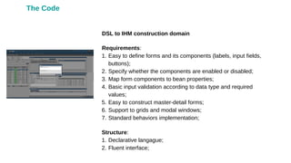 DSL to IHM construction domain
Requirements:
1. Easy to define forms and its components (labels, input fields,
buttons);
2. Specify whether the components are enabled or disabled;
3. Map form components to bean properties;
4. Basic input validation according to data type and required
values;
5. Easy to construct master-detail forms;
6. Support to grids and modal windows;
7. Standard behaviors implementation;
Structure:
1. Declarative langague;
2. Fluent interface;
The Code
 