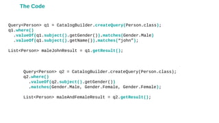 Query<Person> q1 = CatalogBuilder.createQuery(Person.class);
q1.where()
.valueOf(q1.subject().getGender()).matches(Gender.Male)
.valueOf(q1.subject().getName()).matches(“john”);
List<Person> maleJohnResult = q1.getResult();
Query<Person> q2 = CatalogBuilder.createQuery(Person.class);
q2.where()
.valueOf(q2.subject().getGender())
.matches(Gender.Male, Gender.Female, Gender.Female);
List<Person> maleAndFemaleResult = q2.getResult();
The Code
 