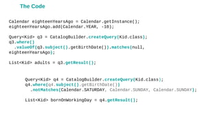 Calendar eighteenYearsAgo = Calendar.getInstance();
eighteenYearsAgo.add(Calendar.YEAR, -18);
Query<Kid> q3 = CatalogBuilder.createQuery(Kid.class);
q3.where()
.valueOf(q3.subject().getBirthDate()).matches(null,
eighteenYearsAgo);
List<Kid> adults = q3.getResult();
Query<Kid> q4 = CatalogBuilder.createQuery(Kid.class);
q4.where(q4.subject().getBirthDate())
.notMatches(Calendar.SATURDAY, Calendar.SUNDAY, Calendar.SUNDAY);
List<Kid> bornOnWorkingDay = q4.getResult();
The Code
 