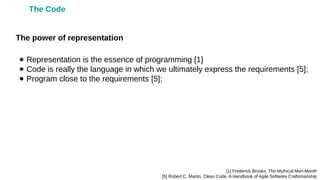 ● Representation is the essence of programming [1]
● Code is really the language in which we ultimately express the requirements [5];
● Program close to the requirements [5];
[1] Frederick Brooks. The Mythical Man-Month
[5] Robert C. Martin. Clean Code. A Handbook of Agile Software Craftsmanship
The power of representation
The Code
 