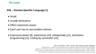 ● Small;
● Usually declarative;
● Offers expressive power;
● Each user has its own problem domain.
● Expressive power [9], expressivity [10], orthogonality [11], declarative
programming [12], Coding by convention [13].
DSL - Domain-Specific Language [8]
[8] A. van Deursen, P. Klint, J.M.W. Visser. Domain-specific languages
[9] Wikipedia. Programming language (http://en.wikipedia.org/wiki/Programming_language)
[10] Juan José Moreno Navarro. Expressivity of Functional-logic Languages and their Implementation
[11] Wikipedia. Orthogonality (programming) (http://en.wikipedia.org/wiki/Orthogonality_(programming))
[12] Wikipedia. Declarative programming (http://en.wikipedia.org/wiki/Declarative_programming)
The Code
 