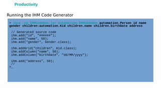 Running the IHM Code Generator
> java -cp IHMCodeGen.jar automation.IHMCodeGen automation.Person id name
gender children:automation.Kid children.name children.birthDate address
// Generated source code
ihm.add("id", "######");
ihm.add("name", 50);
ihm.add("gender", Gender.class);
ihm.addGrid("children", Kid.class);
ihm.addColumn("name", 50);
ihm.addColumn("birthDate", "dd/MM/yyyy");
ihm.add("address", 50);
//
>_
Productivity
 