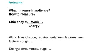 Productivity
What it means in software?
How to measure?
Efficiency =. Work .
Energy
Work: lines of code, requirements, new features, new
feature - bugs, ...
Energy: time, money, bugs, ...
 