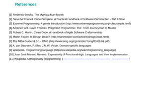 [1] Frederick Brooks. The Mythical Man-Month
[2] Steve McConnell. Code Complete, A Practical Handbook of Software Construction - 2nd Edition
[3] Extreme Programming: A gentle introduction (http://www.extremeprogramming.org/rules/simple.html)
[4] Andrew Hunt, David Thomas. Pragmatic Programmer, The: From Journeyman to Master
[5] Robert C. Martin. Clean Code. A Handbook of Agile Software Craftsmanship
[6] Martin Fowler. Is Design Dead? (http://martinfowler.com/articles/designDead.html)
[7] The MDA Guide v1.0.1 - OMG (http://www.omg.org/cgi-bin/doc?omg/03-06-01.pdf)
[8] A. van Deursen, P. Klint, J.M.W. Visser. Domain-specific languages
[9] Wikipedia. Programming language (http://en.wikipedia.org/wiki/Programming_language)
[10] Juan José Moreno Navarro. Expressivity of Functional-logic Languages and their Implementation
[11] Wikipedia. Orthogonality (programming) (http://en.wikipedia.org/wiki/Orthogonality_(programming))
References
 