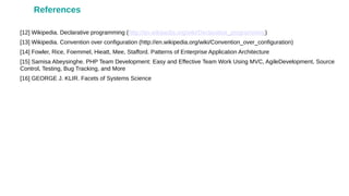 [12] Wikipedia. Declarative programming (http://en.wikipedia.org/wiki/Declarative_programming)
[13] Wikipedia. Convention over configuration (http://en.wikipedia.org/wiki/Convention_over_configuration)
[14] Fowler, Rice, Foemmel, Hieatt, Mee, Stafford. Patterns of Enterprise Application Architecture
[15] Samisa Abeysinghe. PHP Team Development: Easy and Effective Team Work Using MVC, AgileDevelopment, Source
Control, Testing, Bug Tracking, and More
[16] GEORGE J. KLIR. Facets of Systems Science
References
 