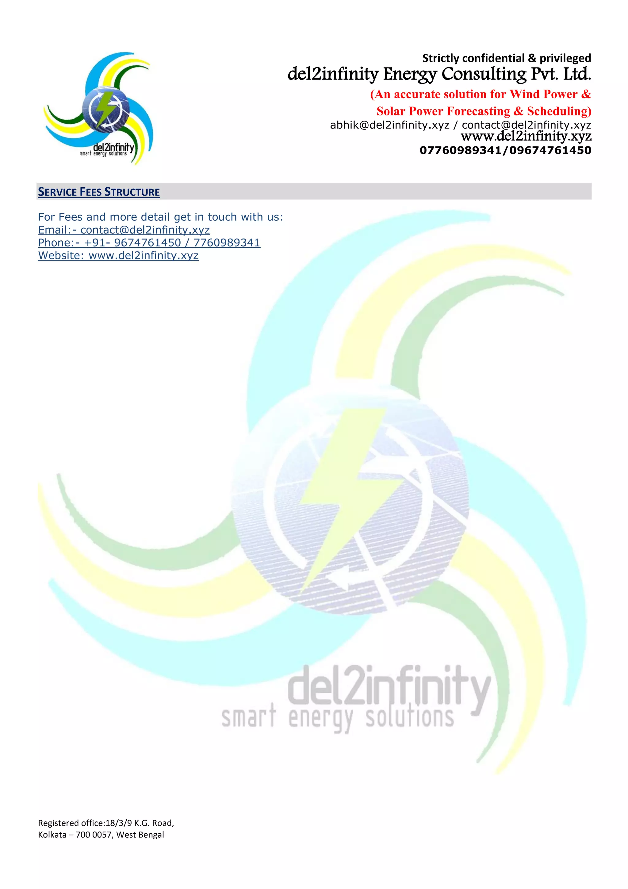Strictly confidential & privileged
del2infinity Energy Consulting Pvt. Ltd.
(An accurate solution for Wind Power &
Solar Power Forecasting & Scheduling)
abhik@del2infinity.xyz / contact@del2infinity.xyz
www.del2infinity.xyz
07760989341/09674761450
Registered office:18/3/9 K.G. Road,
Kolkata – 700 0057, West Bengal
SERVICE FEES STRUCTURE
del2infinnity Energy Fees Structure4
for 1st
(first) year5
of the service
Sl
No
Energy
Forecasting
Description of
Service
del2infintiy’s
standard Fees
Excluding all taxes
del2infinity Fees
/ Price with
Limited Liability
del2infinity Fees
/ Price with
Financial Liability
(INR/MW/Month
for available
capacity)
(INR/MW/Month
for available
capacity)
(INR/MW/Month
for available
capacity)
1
Wind
Energy
Forecasting
Upto 500 MW 1800 150 600
2 501-1000 MW 1800 150 550
1001-5000 MW 1800 150 500
5001 MW above 1800 150 450
3 Solar
Energy
Forecasting
0-1000 MW 1800 NA 600
4
1001 MW + 1800 NA 550
For more detail get in touch with us:
Email:- contact@del2infinity.xyz
Phone:- +91- 9674761450 / 7760989341
Website: www.del2infinity.xyz
4
This offer for fees structure is only valid for the Company for its domestic plants, only on singing a binding contract / service
agreement by both the Parties, within 30 days from the date of issue of this proposal.
5
At the moment no Service Tax is charged, the same shall be applicable as and when the same liability arises.
 