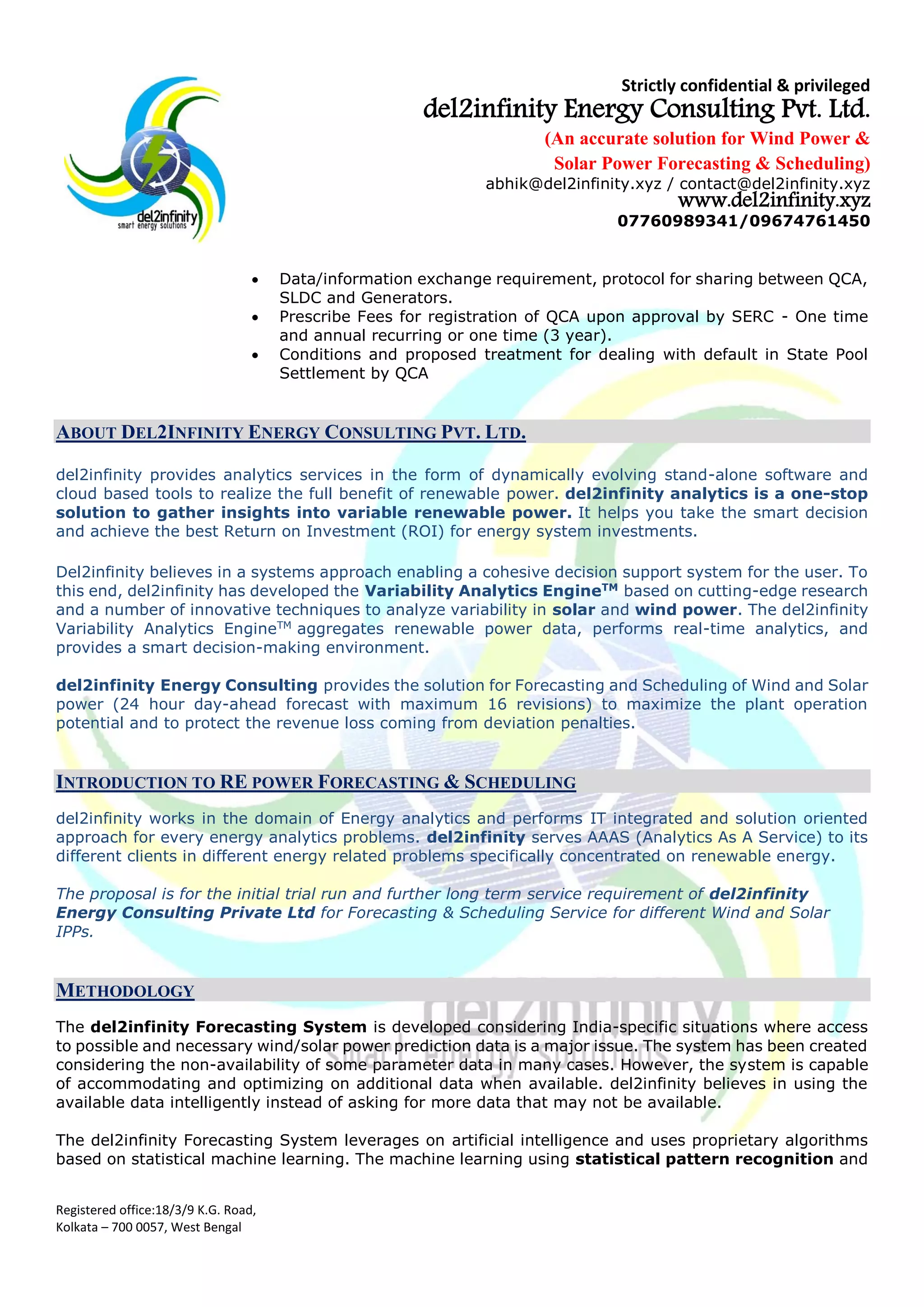 Strictly confidential & privileged
del2infinity Energy Consulting Pvt. Ltd.
(An accurate solution for Wind Power &
Solar Power Forecasting & Scheduling)
abhik@del2infinity.xyz / contact@del2infinity.xyz
www.del2infinity.xyz
07760989341/09674761450
Registered office:18/3/9 K.G. Road,
Kolkata – 700 0057, West Bengal
 Data/information exchange requirement, protocol for sharing between QCA,
SLDC and Generators.
 Prescribe Fees for registration of QCA upon approval by SERC - One time
and annual recurring or one time (3 year).
 Conditions and proposed treatment for dealing with default in State Pool
Settlement by QCA
ABOUT DEL2INFINITY ENERGY CONSULTING PVT. LTD.
del2infinity provides analytics services in the form of dynamically evolving stand-alone software and
cloud based tools to realize the full benefit of renewable power. del2infinity analytics is a one-stop
solution to gather insights into variable renewable power. It helps you take the smart decision
and achieve the best Return on Investment (ROI) for energy system investments.
Del2infinity believes in a systems approach enabling a cohesive decision support system for the user. To
this end, del2infinity has developed the Variability Analytics EngineTM
based on cutting-edge research
and a number of innovative techniques to analyze variability in solar and wind power. The del2infinity
Variability Analytics EngineTM
aggregates renewable power data, performs real-time analytics, and
provides a smart decision-making environment.
del2infinity Energy Consulting provides the solution for Forecasting and Scheduling of Wind and Solar
power (24 hour day-ahead forecast with maximum 16 revisions) to maximize the plant operation
potential and to protect the revenue loss coming from deviation penalties.
INTRODUCTION TO RE POWER FORECASTING & SCHEDULING
del2infinity works in the domain of Energy analytics and performs IT integrated and solution oriented
approach for every energy analytics problems. del2infinity serves AAAS (Analytics As A Service) to its
different clients in different energy related problems specifically concentrated on renewable energy.
The proposal is for the initial trial run and further long term service requirement of del2infinity
Energy Consulting Private Ltd for Forecasting & Scheduling Service for different Wind and Solar
IPPs.
METHODOLOGY
The del2infinity Forecasting System is developed considering India-specific situations where access
to possible and necessary wind/solar power prediction data is a major issue. The system has been created
considering the non-availability of some parameter data in many cases. However, the system is capable
of accommodating and optimizing on additional data when available. del2infinity believes in using the
available data intelligently instead of asking for more data that may not be available.
The del2infinity Forecasting System leverages on artificial intelligence and uses proprietary algorithms
based on statistical machine learning. The machine learning using statistical pattern recognition and
 