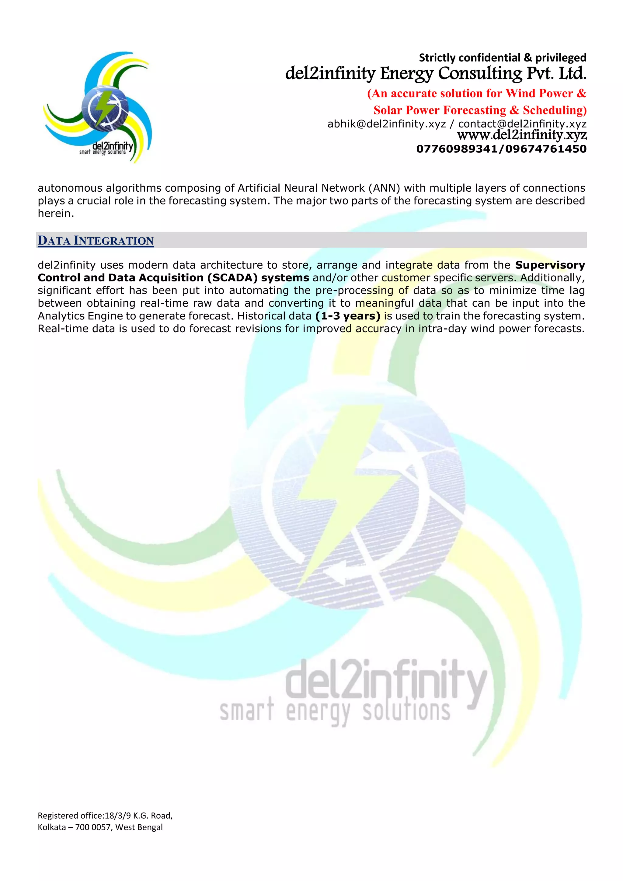 Strictly confidential & privileged
del2infinity Energy Consulting Pvt. Ltd.
(An accurate solution for Wind Power &
Solar Power Forecasting & Scheduling)
abhik@del2infinity.xyz / contact@del2infinity.xyz
www.del2infinity.xyz
07760989341/09674761450
Registered office:18/3/9 K.G. Road,
Kolkata – 700 0057, West Bengal
autonomous algorithms composing of Artificial Neural Network (ANN) with multiple layers of connections
plays a crucial role in the forecasting system. The major two parts of the forecasting system are described
herein.
DATA INTEGRATION
del2infinity uses modern data architecture to store, arrange and integrate data from the Supervisory
Control and Data Acquisition (SCADA) systems and/or other customer specific servers. Additionally,
significant effort has been put into automating the pre-processing of data so as to minimize time lag
between obtaining real-time raw data and converting it to meaningful data that can be input into the
Analytics Engine to generate forecast. Historical data (1-3 years) is used to train the forecasting system.
Real-time data is used to do forecast revisions for improved accuracy in intra-day wind power forecasts.
 