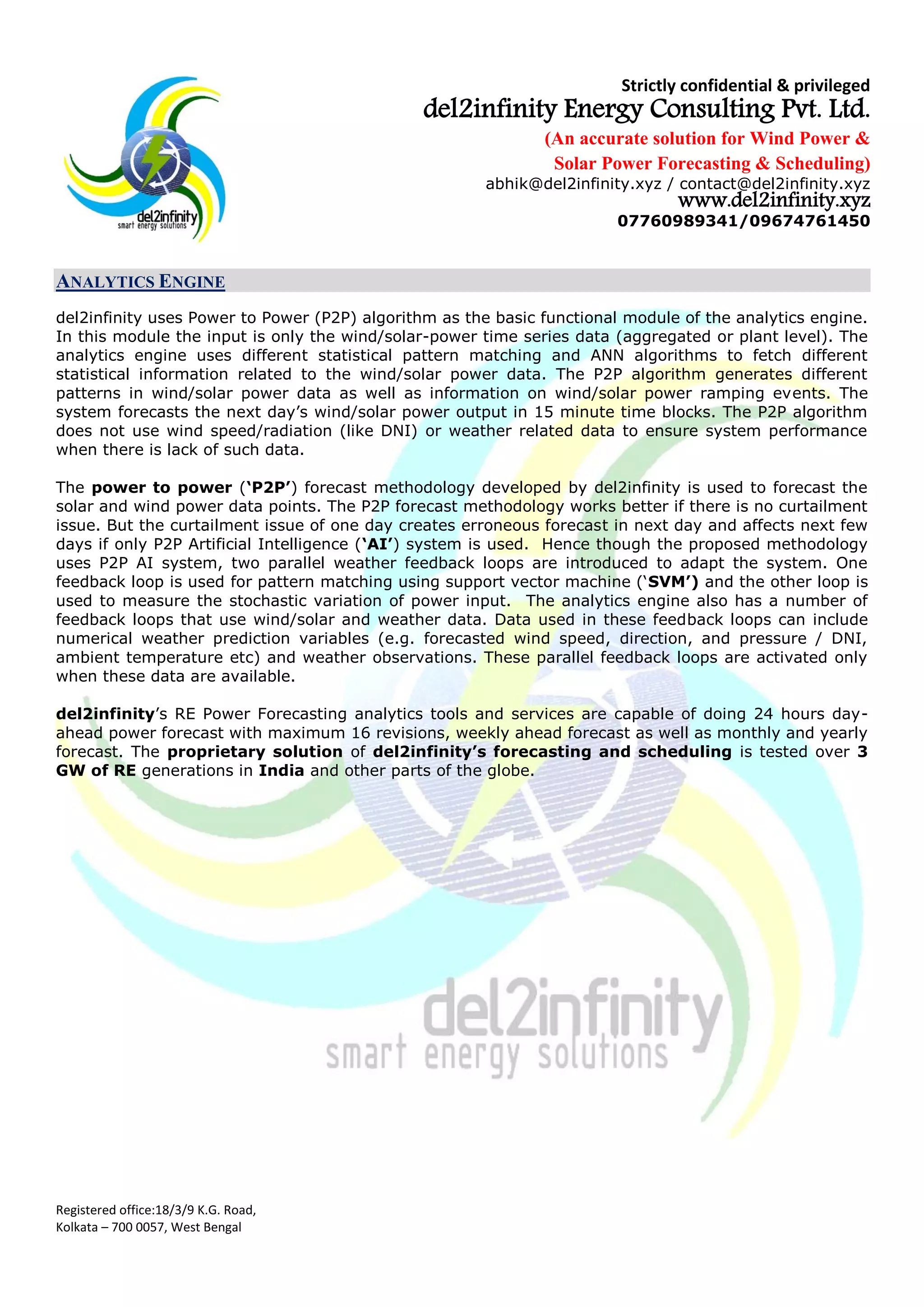 Strictly confidential & privileged
del2infinity Energy Consulting Pvt. Ltd.
(An accurate solution for Wind Power &
Solar Power Forecasting & Scheduling)
abhik@del2infinity.xyz / contact@del2infinity.xyz
www.del2infinity.xyz
07760989341/09674761450
Registered office:18/3/9 K.G. Road,
Kolkata – 700 0057, West Bengal
ANALYTICS ENGINE
del2infinity uses Power to Power (P2P) algorithm as the basic functional module of the analytics engine.
In this module the input is only the wind/solar-power time series data (aggregated or plant level). The
analytics engine uses different statistical pattern matching and ANN algorithms to fetch different
statistical information related to the wind/solar power data. The P2P algorithm generates different
patterns in wind/solar power data as well as information on wind/solar power ramping events. The
system forecasts the next day’s wind/solar power output in 15 minute time blocks. The P2P algorithm
does not use wind speed/radiation (like DNI) or weather related data to ensure system performance
when there is lack of such data.
The power to power (‘P2P’) forecast methodology developed by del2infinity is used to forecast the
solar and wind power data points. The P2P forecast methodology works better if there is no curtailment
issue. But the curtailment issue of one day creates erroneous forecast in next day and affects next few
days if only P2P Artificial Intelligence (‘AI’) system is used. Hence though the proposed methodology
uses P2P AI system, two parallel weather feedback loops are introduced to adapt the system. One
feedback loop is used for pattern matching using support vector machine (‘SVM’) and the other loop is
used to measure the stochastic variation of power input. The analytics engine also has a number of
feedback loops that use wind/solar and weather data. Data used in these feedback loops can include
numerical weather prediction variables (e.g. forecasted wind speed, direction, and pressure / DNI,
ambient temperature etc) and weather observations. These parallel feedback loops are activated only
when these data are available.
del2infinity’s RE Power Forecasting analytics tools and services are capable of doing 24 hours day-
ahead power forecast with maximum 16 revisions, weekly ahead forecast as well as monthly and yearly
forecast. The proprietary solution of del2infinity’s forecasting and scheduling is tested over 3
GW of RE generations in India and other parts of the globe.
 