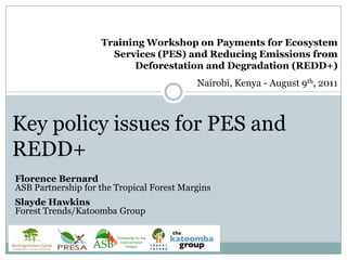 Training Workshop on Payments for Ecosystem Services (PES) and Reducing Emissions from Deforestation and Degradation (REDD+) Nairobi, Kenya - August 9th, 2011 Key policy issues for PES and REDD+ Florence BernardASB Partnership for the Tropical Forest Margins Slayde HawkinsForest Trends/Katoomba Group 
