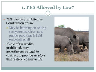 PES may be prohibited by Constitution or lawMay be banning on selling ecosystem services, as a public good that is held on behalf of allIf sale of ES credits prohibited, may nevertheless be legal to contract to provide services that restore, conserve, ES1. PES Allowed by Law?