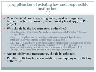 Unclear who has rights to ES revenue or whether transfer is permitted2.1. Tenure challengesExistence of secure long-term use rights is an essential precondition for PES 2.2. Rights in Ecosystem ServicesRights to sell ecosystem services credits generally must be implied from laws that are not directly applicable, because there are few official rules that explicitly allocate ecosystem services rights e.g. need to develop  specific REDD+ legislationNeed to clarify multiple user rights	e.g. distinction between rights to carbon or benefits that flow from carbon versus the rights to the carbon credit itself or the title to the carbon emission reductionsFor REDD+, Security of land tenure alone is insufficient in realizing Emission Reductions. Need to clarify and incorporate forest, tree and carbon tenure.