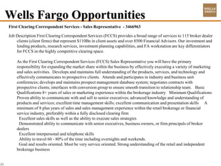 Wells Fargo Opportunities
     First Clearing Correspondent Services - Sales Representative - 3466963

     Job Description First Clearing Correspondent Services (FCCS) provides a broad range of services to 115 broker dealer
         clients (client firms) that represent $110Bn in client assets and over 8500 Financial Advisors. Our investment and
         lending products, research services, investment planning capabilities, and FA workstation are key differentiators
         for FCCS in the highly competitive clearing space.

         As the First Clearing Correspondent Services (FCCS) Sales Representative you will have the primary
         responsibility for expanding the market share within the business by effectively executing a variety of marketing
         and sales activities. Develops and maintains full understanding of the products, services, and technology and
         effectively communicates to prospective clients. Attends and participates in industry and business unit
         conferences; develops and maintains prospect management database system; negotiates contracts with
         prospective clients; interfaces with conversion group to ensure smooth transition to relationship team. Basic
         Qualifications 8+ years of sales or marketing experience within the brokerage industry Minimum Qualifications
         Proven ability to communicate with and sell to senior executives; advanced knowledge and understanding of
         products and services; excellent time management skills; excellent communication and presentation skills A
         minimum of 8 plus years of sales and sales management experience within the retail brokerage or financial
         service industry, preferably within a fully disclosed clearing firm
          Excellent sales skills as well as the ability to execute sales strategies
          Demonstrated ability to communicate with senior executives, business owners, or firm principals of broker
         dealers
          Excellent interpersonal and telephone skills
          Ability to travel 60 - 80% of the time including overnights and weekends.
          Goal and results oriented. Must be very service oriented. Strong understanding of the retail and independent
         brokerage business


11
 