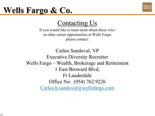 Wells Fargo & Co.
                           Contacting Us
                If you would like to learn more about these roles
                   or other career opportunities at Wells Fargo
                                  please contact:


                       Carlos Sandoval, VP
                   Executive Diversity Recruiter
          Wells Fargo – Wealth, Brokerage and Retirement
                       1 East Broward Blvd,
                           Ft Lauderdale
                    Office No: (954) 762.9226
                Carlos.h.sandoval@wellsfargo.com




13
 