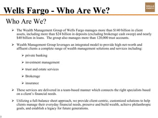 Wells Fargo - Who Are We?
    Who Are We?
      The Wealth Management Group of Wells Fargo manages more than $140 billion in client
       assets, including more than $24 billion in deposits (excluding brokerage cash sweep) and nearly
       $40 billion in loans. The group also manages more than 120,000 trust accounts.
      Wealth Management Group leverages an integrated model to provide high-net-worth and
       affluent clients a complete range of wealth management solutions and services including:
            private banking
            investment management
            trust and estate services
            Brokerage
            insurance
      These services are delivered in a team-based manner which connects the right specialists based
       on a client’s financial needs.
      Utilizing a full-balance sheet approach, we provide client-centric, customized solutions to help
       clients manage their everyday financial needs, preserve and build wealth, achieve philanthropic
       goals, and establish a legacy for future generations.

3
 
