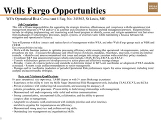 Wells Fargo Opportunities
    WFA Operational Risk Consultant 4 Req. No: 345563, St Louis, MO
            Job Description
       This role will have responsibilities for supporting the strategic direction, effectiveness, and compliance with the operational risk
       management program in WFA and serve as a partner and consultant to business and risk management partners. Responsibilities
       include developing, implementing, and monitoring a risk based program to identify, assess, and mitigate operational risk that arises
       from inadequate or failed internal processes, people, systems, or external events while maintaining a balance between risk
       mitigation and operational efficiency.
       You will partner with key contacts and various levels of management within WFA, and other Wells Fargo groups such as WBR and
       CERM.
       Key responsibilities include:
       - Work with the business partners to optimize processing efficiency while ensuring that operational risk requirements, policies, and
       procedures are met. - Evaluates the adequacy and effectiveness of policies, standards, procedures, processes, systems and internal
       controls. - Identifies and assesses operational risk issues and assigns risk ratings consistent with established policy standards.
       - Coordinate WFA risk assessment processes which could include, CRAS, RCSA, CICAT, and CRAS+.
       - Consults with business partners to develop corrective action plans and effectively manage change
       - Provides review of corporate policies and standards to determine impact to WFA and coordinates development of WFA standards
       as needed. - Reports issues and recommendations to senior management.
       - Manages and/or coordinates production of periodic Operational Risk performance reports for senior management, including trend
       analysis and recommended strategies.

             Basic and Minimum Qualifications
       8+ years operational risk experience. BA/BS degree or with 5+ years Brokerage experience
       - Experience or the ability to learn the Wells Fargo Operational Risk Management tools, including CRAS, CICAT, and RCSA
       - Proven experience with conducting risk assessments, and assessing the adequacy of
         policies, procedures, and processes. Proven ability to build strong relationships with management.
       - Demonstrated skill and competency with verbal and written communications.
       - Strong communication, interpersonal skills, collaboration, and the ability to present
         complex ideas to management.
       - Adaptable to a dynamic work environment with multiple priorities and strict timelines
         and able to organize for responsiveness and efficiency.
       - Demonstrated strong analytical and problem solving skills.
       - Outstanding time management and organizational skills.

7
 