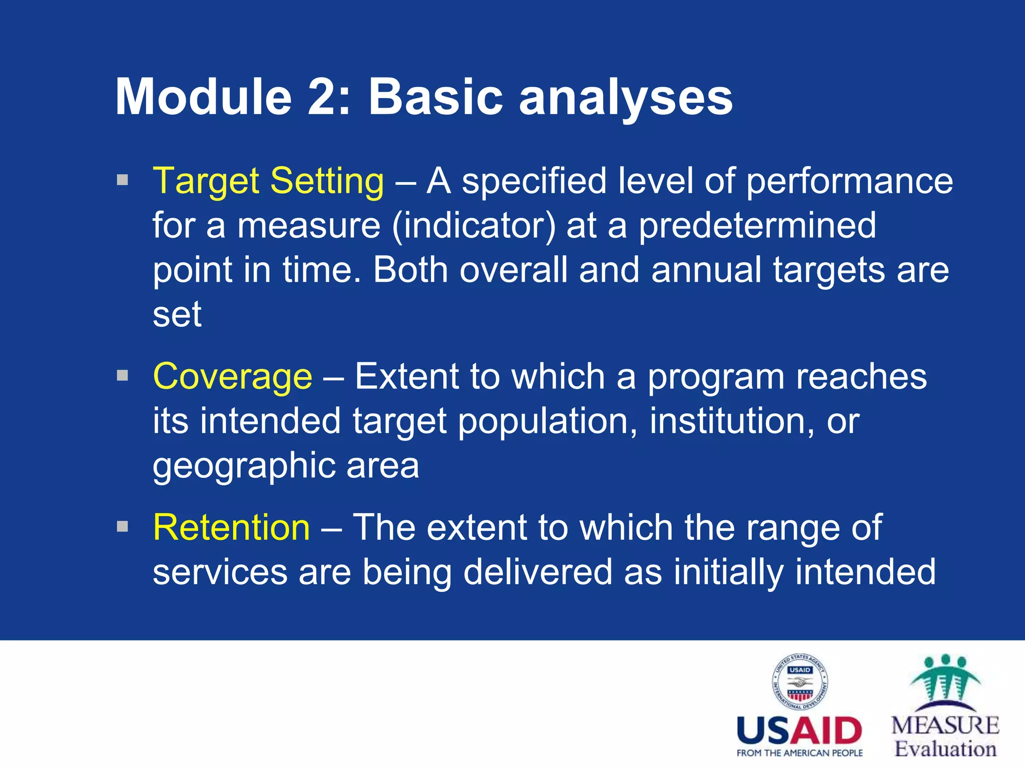 Module 2: Basic analyses
 Target Setting – A specified level of performance
for a measure (indicator) at a predetermined
point in time. Both overall and annual targets are
set
 Coverage – Extent to which a program reaches
its intended target population, institution, or
geographic area
 Retention – The extent to which the range of
services are being delivered as initially intended
 