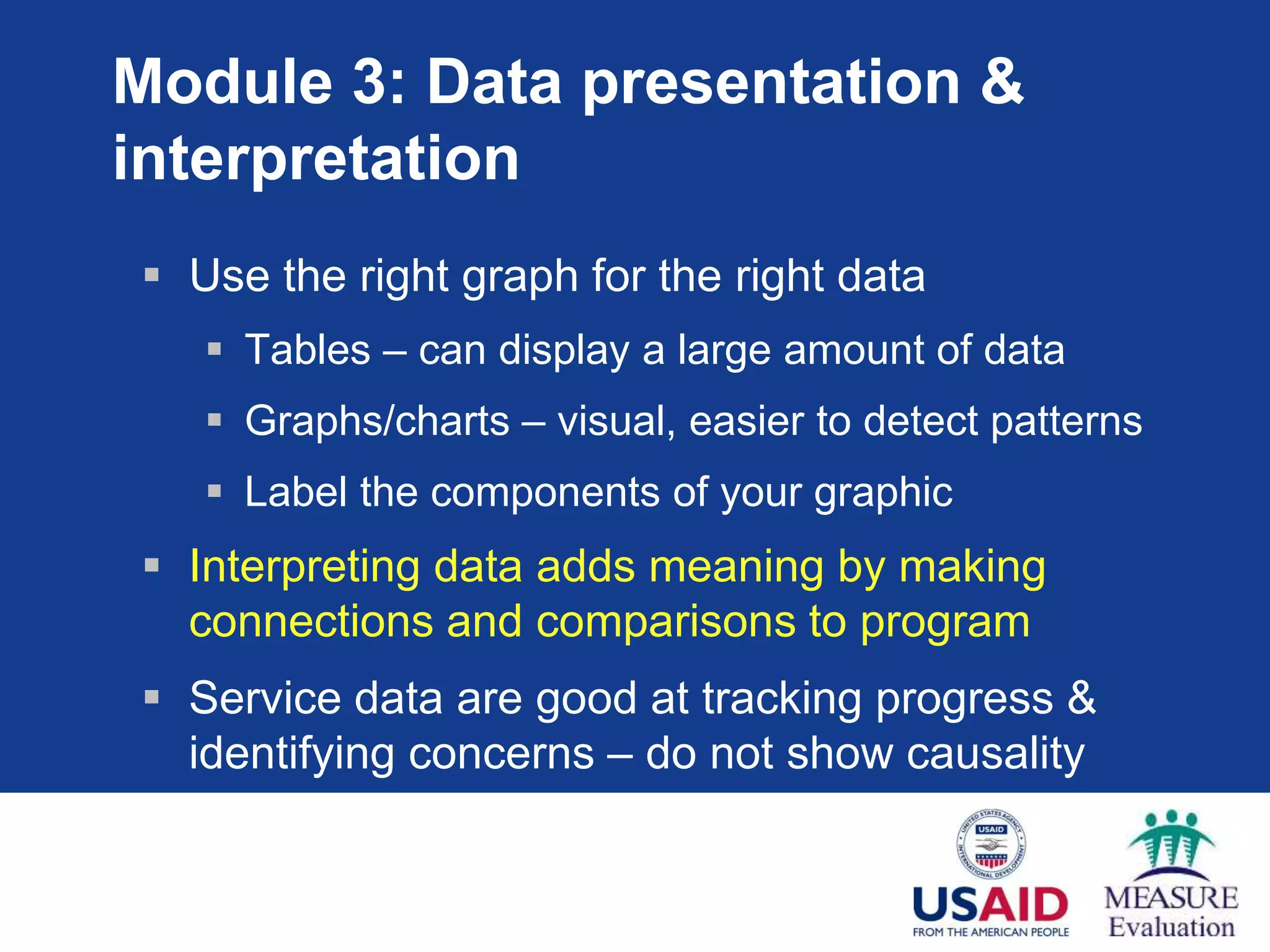 Module 3: Data presentation &
interpretation
 Use the right graph for the right data
 Tables – can display a large amount of data
 Graphs/charts – visual, easier to detect patterns
 Label the components of your graphic
 Interpreting data adds meaning by making
connections and comparisons to program
 Service data are good at tracking progress &
identifying concerns – do not show causality
 