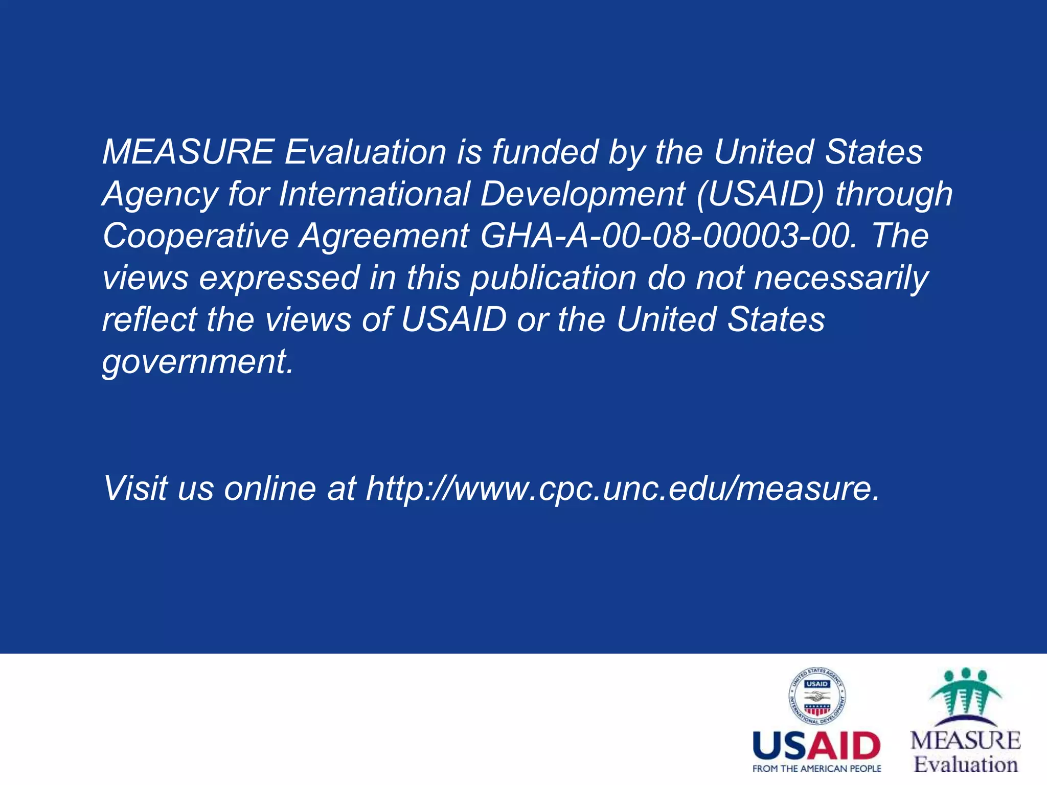 MEASURE Evaluation is funded by the United States
Agency for International Development (USAID) through
Cooperative Agreement GHA-A-00-08-00003-00. The
views expressed in this publication do not necessarily
reflect the views of USAID or the United States
government.
Visit us online at http://www.cpc.unc.edu/measure.
 