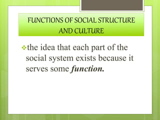 FUNCTIONS OF SOCIAL STRUCTURE
AND CULTURE
the idea that each part of the
social system exists because it
serves some function.
 