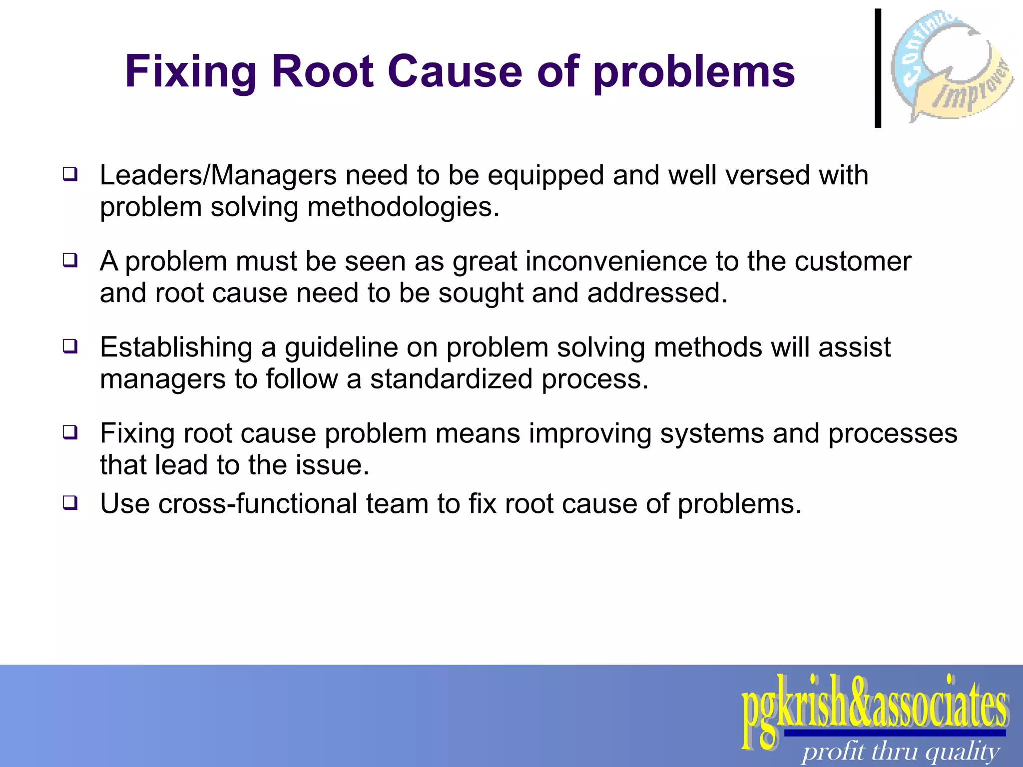 Fixing Root Cause of problems Leaders/Managers need to be equipped and well versed with problem solving methodologies. A problem must be seen as great inconvenience to the customer and root cause need to be sought and addressed. Establishing a guideline on problem solving methods will assist managers to follow a standardized process. Fixing root cause problem means improving systems and processes that lead to the issue. Use cross-functional team to fix root cause of problems. 
