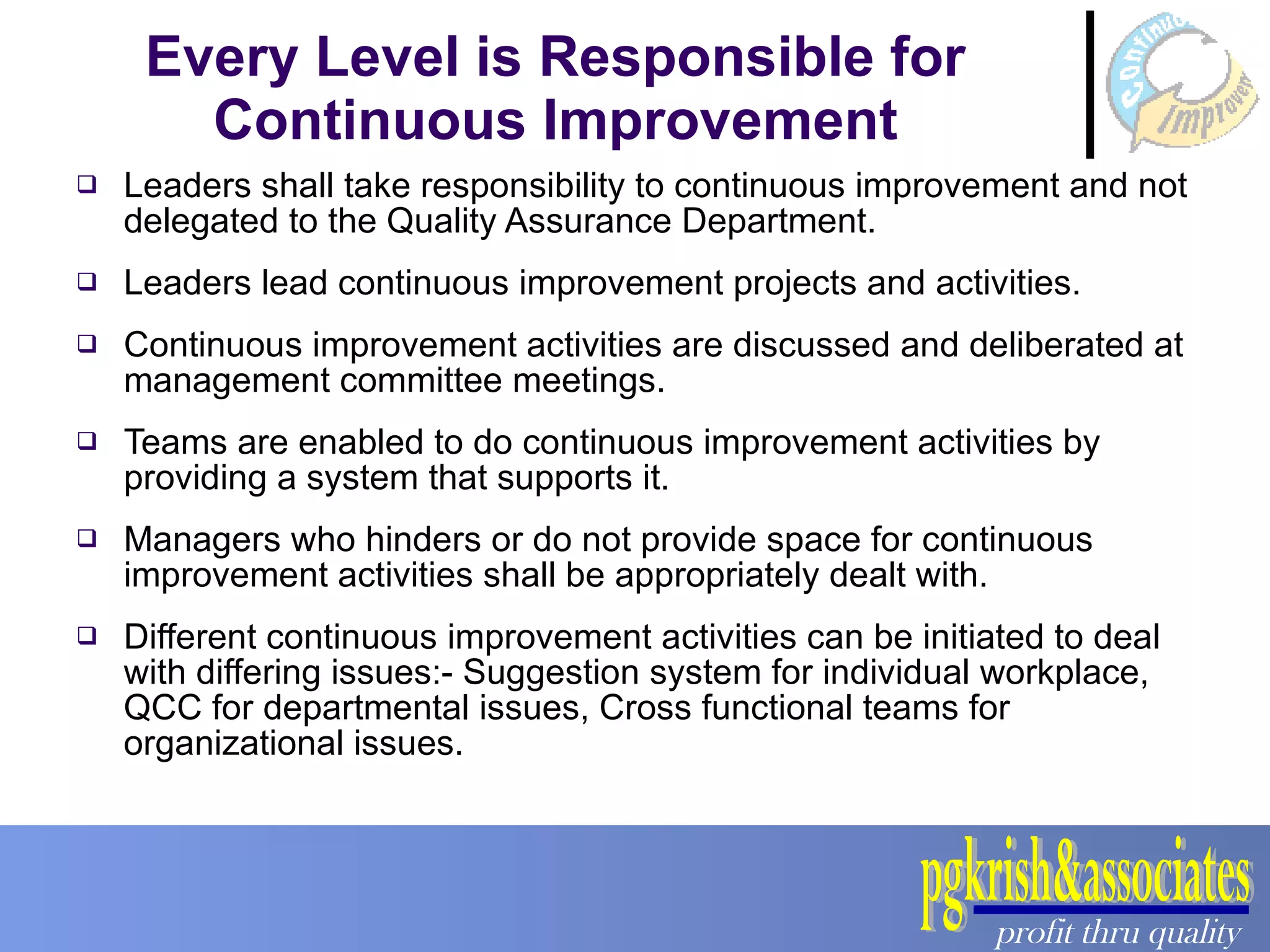 Every Level is Responsible for Continuous Improvement Leaders shall take responsibility to continuous improvement and not delegated to the Quality Assurance Department. Leaders lead continuous improvement projects and activities. Continuous improvement activities are discussed and deliberated at management committee meetings. Teams are enabled to do continuous improvement activities by providing a system that supports it. Managers who hinders or do not provide space for continuous improvement activities shall be appropriately dealt with. Different continuous improvement activities can be initiated to deal with differing issues:- Suggestion system for individual workplace, QCC for departmental issues, Cross functional teams for organizational issues. 