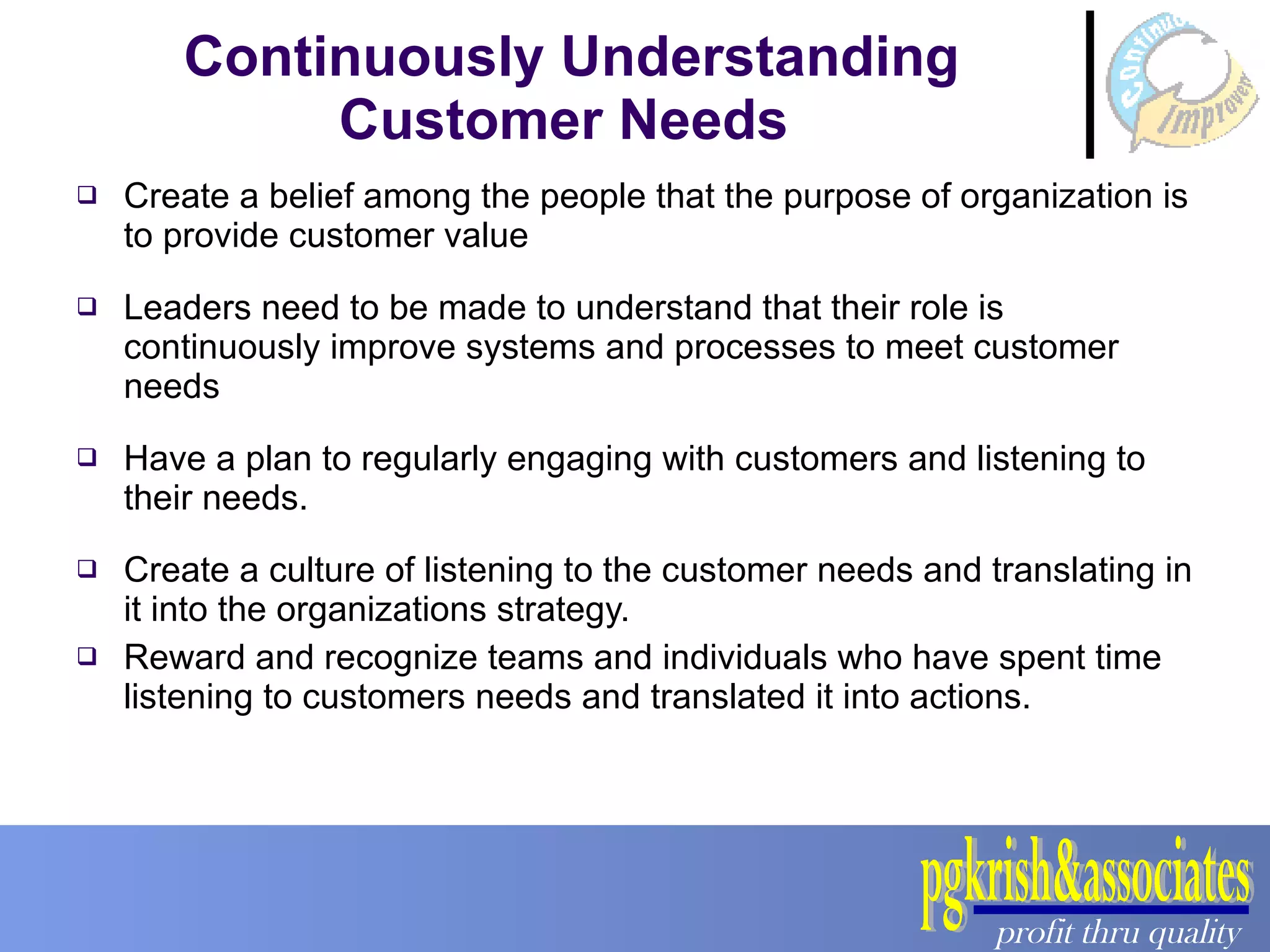 Continuously Understanding Customer Needs  Create a belief among the people that the purpose of organization is to provide customer value Leaders need to be made to understand that their role is continuously improve systems and processes to meet customer needs Have a plan to regularly engaging with customers and listening to their needs. Create a culture of listening to the customer needs and translating in it into the organizations strategy. Reward and recognize teams and individuals who have spent time listening to customers needs and translated it into actions. 