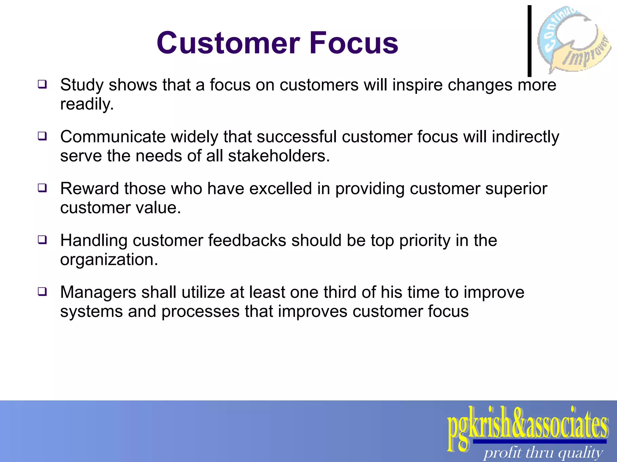 Customer Focus Study shows that a focus on customers will inspire changes more readily. Communicate widely that successful customer focus will indirectly serve the needs of all stakeholders. Reward those who have excelled in providing customer superior customer value. Handling customer feedbacks should be top priority in the organization. Managers shall utilize at least one third of his time to improve systems and processes that improves customer focus 