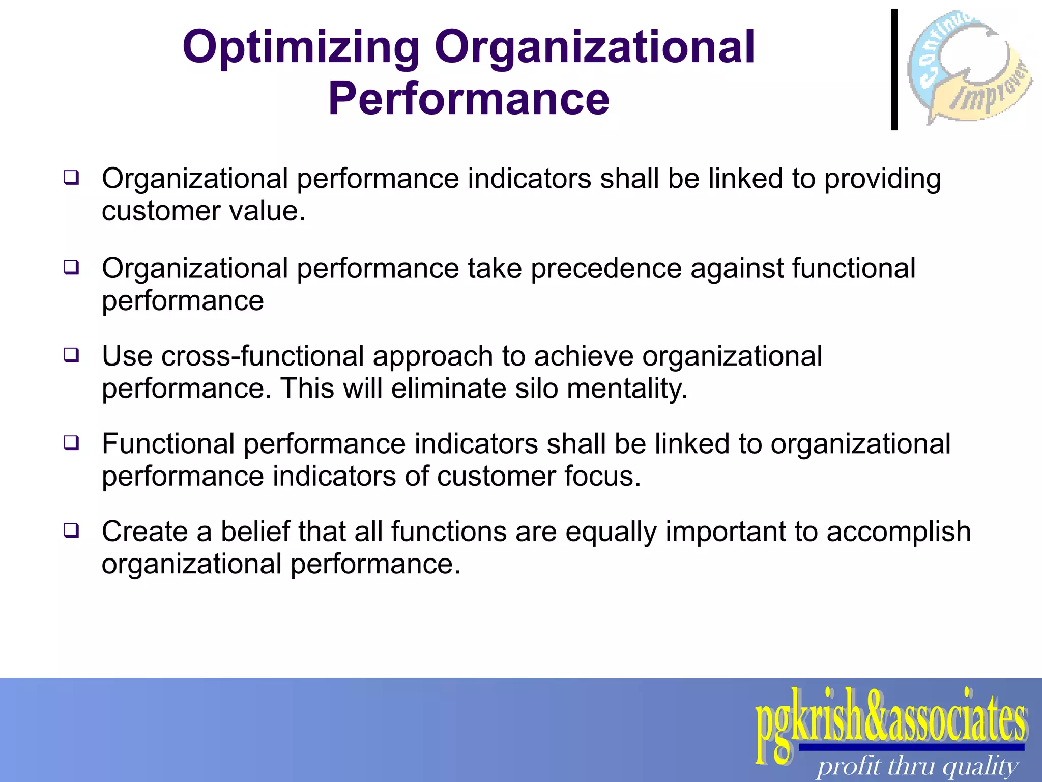 Optimizing Organizational Performance Organizational performance indicators shall be linked to providing customer value. Organizational performance take precedence against functional performance Use cross-functional approach to achieve organizational performance. This will eliminate silo mentality. Functional performance indicators shall be linked to organizational performance indicators of customer focus. Create a belief that all functions are equally important to accomplish organizational performance.  