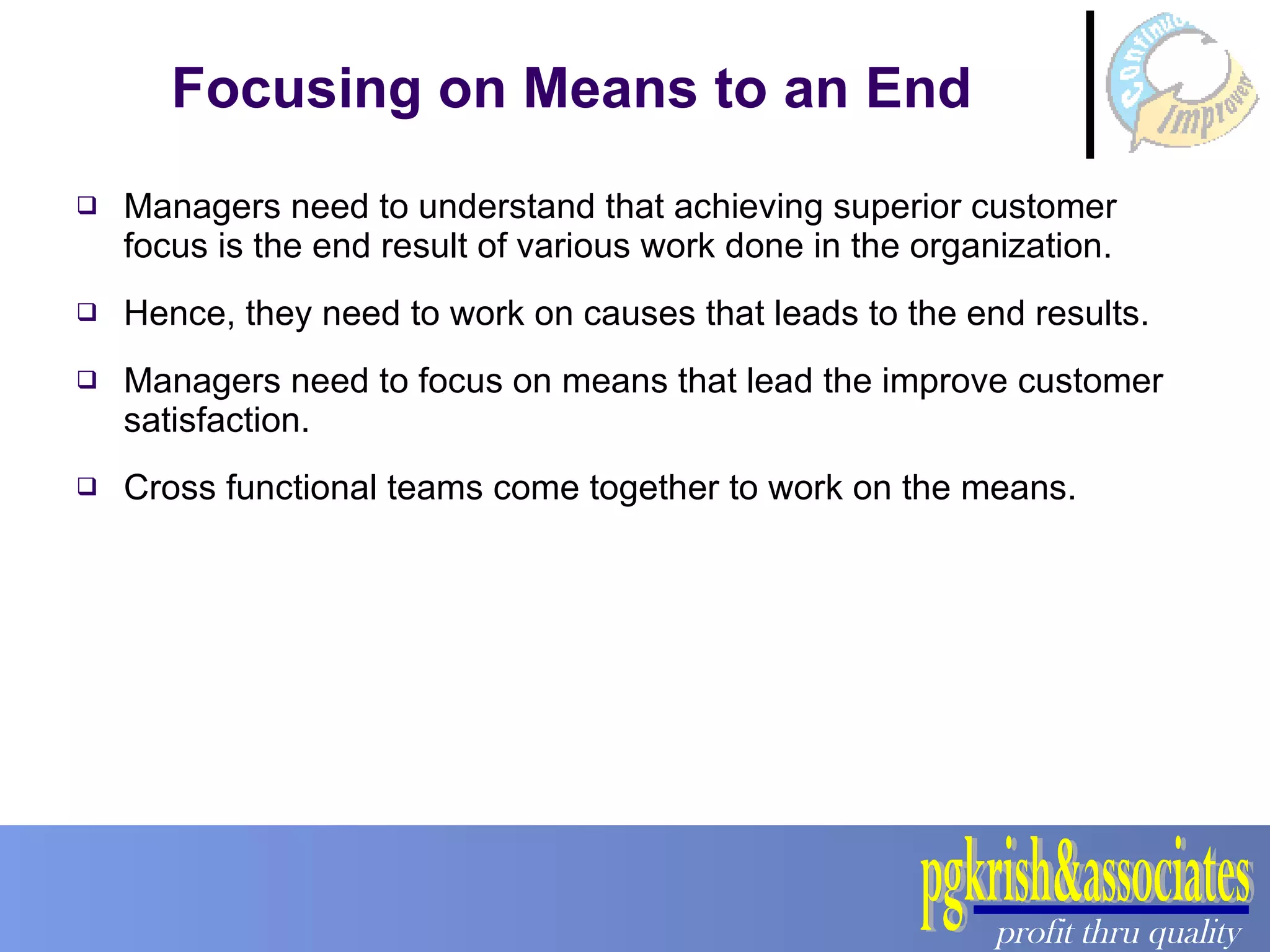 Focusing on Means to an End Managers need to understand that achieving superior customer focus is the end result of various work done in the organization. Hence, they need to work on causes that leads to the end results. Managers need to focus on means that lead the improve customer satisfaction. Cross functional teams come together to work on the means. 