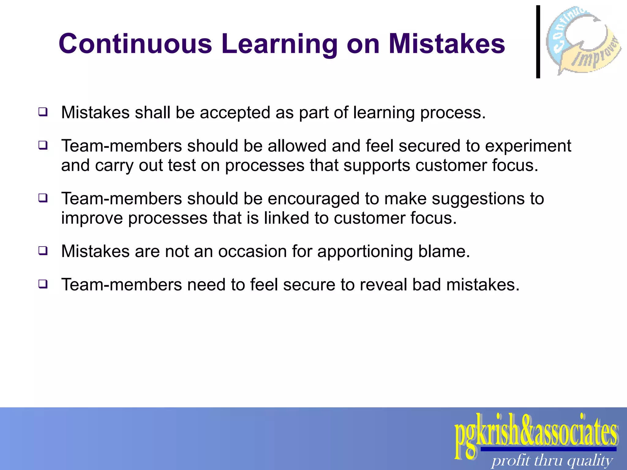 Continuous Learning on Mistakes Mistakes shall be accepted as part of learning process. Team-members should be allowed and feel secured to experiment and carry out test on processes that supports customer focus. Team-members should be encouraged to make suggestions to improve processes that is linked to customer focus. Mistakes are not an occasion for apportioning blame. Team-members need to feel secure to reveal bad mistakes. 