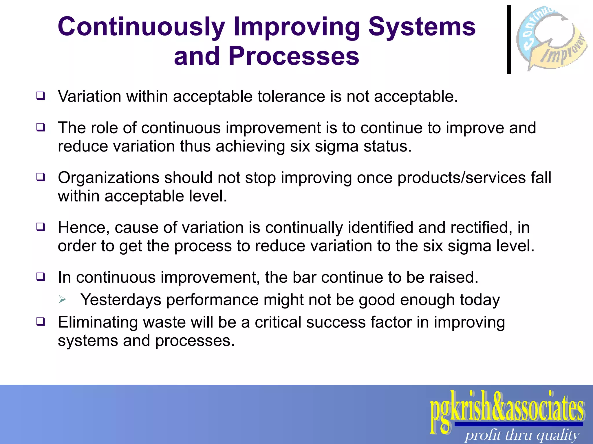 Continuously Improving Systems and Processes Variation within acceptable tolerance is not acceptable. The role of continuous improvement is to continue to improve and reduce variation thus achieving six sigma status. Organizations should not stop improving once products/services fall within acceptable level. Hence, cause of variation is continually identified and rectified, in order to get the process to reduce variation to the six sigma level. In continuous improvement, the bar continue to be raised. Yesterdays performance might not be good enough today Eliminating waste will be a critical success factor in improving systems and processes. 