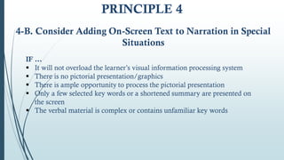 IF …
 It will not overload the learner’s visual information processing system
 There is no pictorial presentation/graphics
 There is ample opportunity to process the pictorial presentation
 Only a few selected key words or a shortened summary are presented on
the screen
 The verbal material is complex or contains unfamiliar key words
4-B. Consider Adding On‐Screen Text to Narration in Special
Situations
PRINCIPLE 4
 