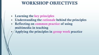 WORKSHOP OBJECTIVES
 Learning the key principles
 Understanding the rationale behind the principles
 Reflecting on common practice of using
multimedia in teaching
 Applying the principles in group work practice
 