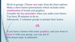 Work in groups. Choose one topic from the three options.
Make a short lesson/presentation which includes some
combination of words and graphics.
Consider the key principles when you make your lesson.
You have 30 minutes to do so.
Afterwards, 3 volunteer groups to present their lesson.
OR
If you have a lesson with some graphics, and you want to
share it with your group, you can use it!
The lesson topic is unlimited.
 