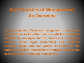 Key Principles of Management:
An Overview
In the discipline of business management, some of the
key principles include the practices which are typically
adopted by managers for the success of a business
venture. Henry Fayol (1841-1925) and Frederick
Winslow Taylor, who are widely considered as the
fathers of modern management methods, devised the
basic principles of modern management.
 