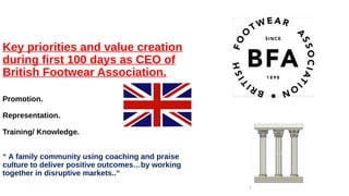 Key priorities and value creation
during first 100 days as CEO of
British Footwear Association.
Promotion.
Representation.
Training/ Knowledge.
“ A family community using coaching and praise
culture to deliver positive outcomes…by working
together in disruptive markets..“
1
 