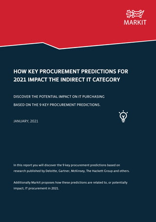 HOW KEY PROCUREMENT PREDICTIONS FOR
2021 IMPACT THE INDIRECT IT CATEGORY
DISCOVER THE POTENTIAL IMPACT ON IT PURCHASING
BASED ON THE 9 KEY PROCUREMENT PREDICTIONS.
JANUARY, 2021
In this report you will discover the 9 key procurement predictions based on
research published by Deloitte, Gartner, McKinsey, The Hackett Group and others.
Additionally Markit proposes how these predictions are related to, or potentially
impact, IT procurement in 2021.
 