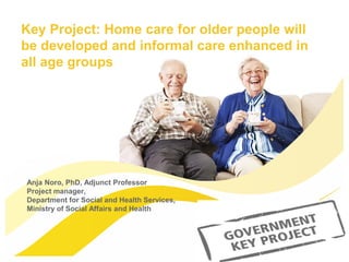 Anja Noro, PhD, Adjunct Professor
Project manager,
Department for Social and Health Services,
Ministry of Social Affairs and Health
Key Project: Home care for older people will
be developed and informal care enhanced in
all age groups
 